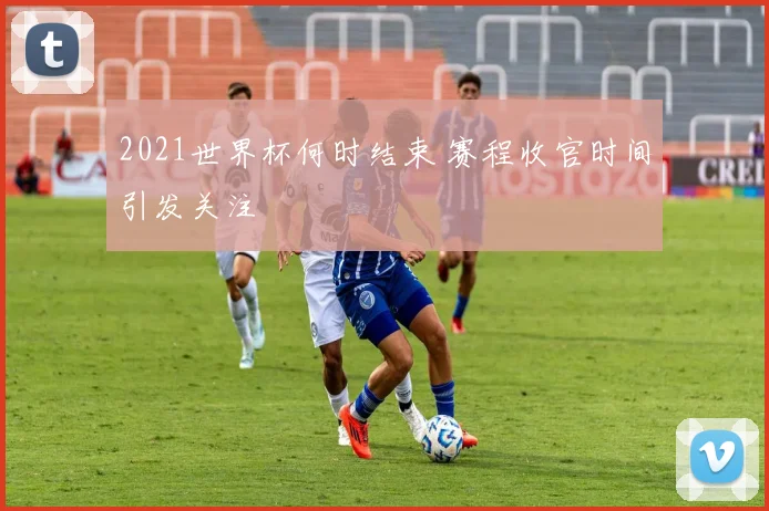 2021世界杯何时结束 赛程收官时间引发关注