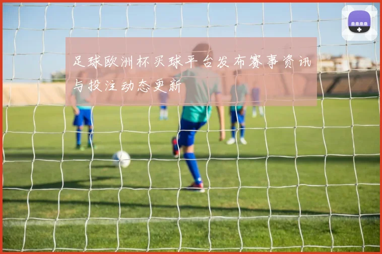 足球欧洲杯买球平台发布赛事资讯与投注动态更新