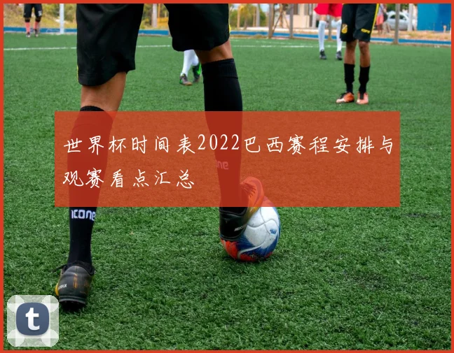 世界杯时间表2022巴西赛程安排与观赛看点汇总